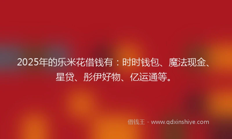 2025年的乐米花借钱有：时时钱包、魔法现金、星贷、彤伊好物、亿运通等。