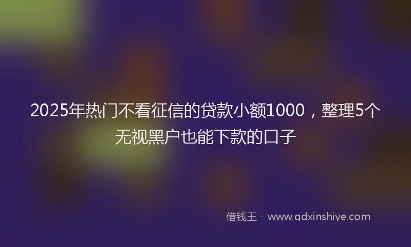 2025年热门不看征信的贷款小额1000，整理5个无视黑户也能下款的口子