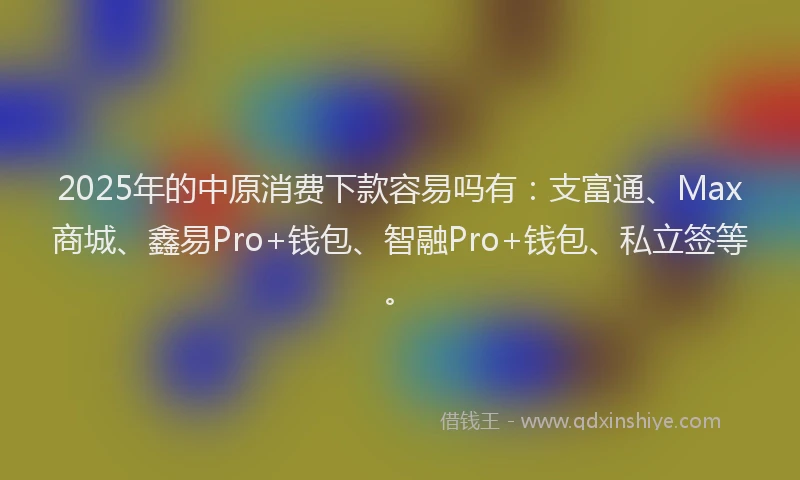 2025年的中原消费下款容易吗有：支富通、Max商城、鑫易Pro+钱包、智融Pro+钱包、私立签等。