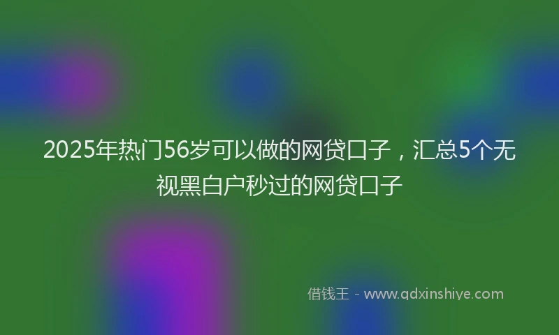 2025年热门56岁可以做的网贷口子，汇总5个无视黑白户秒过的网贷口子