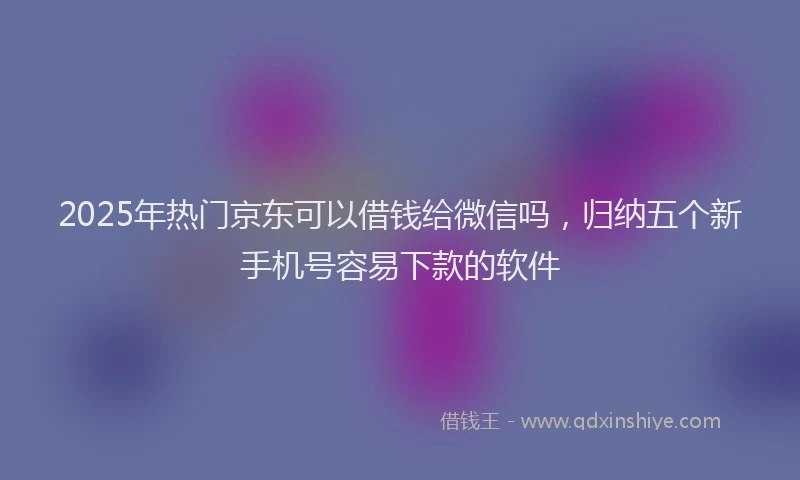 2025年热门京东可以借钱给微信吗，归纳五个新手机号容易下款的软件