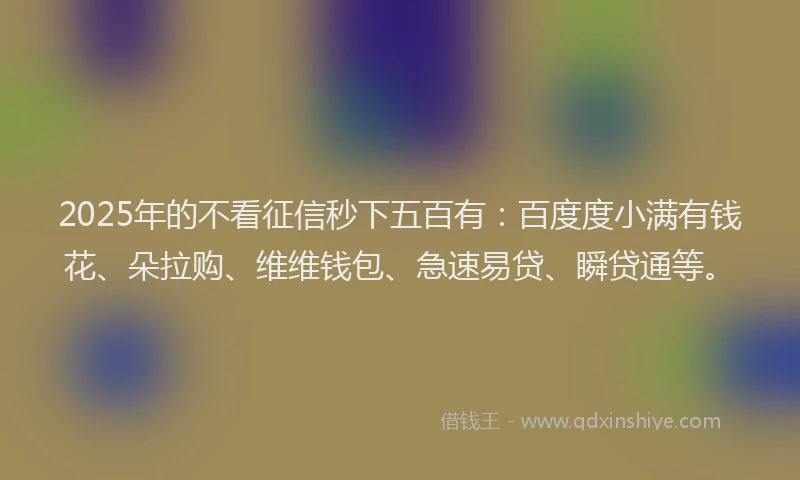 2025年的不看征信秒下五百有：百度度小满有钱花、朵拉购、维维钱包、急速易贷、瞬贷通等。
