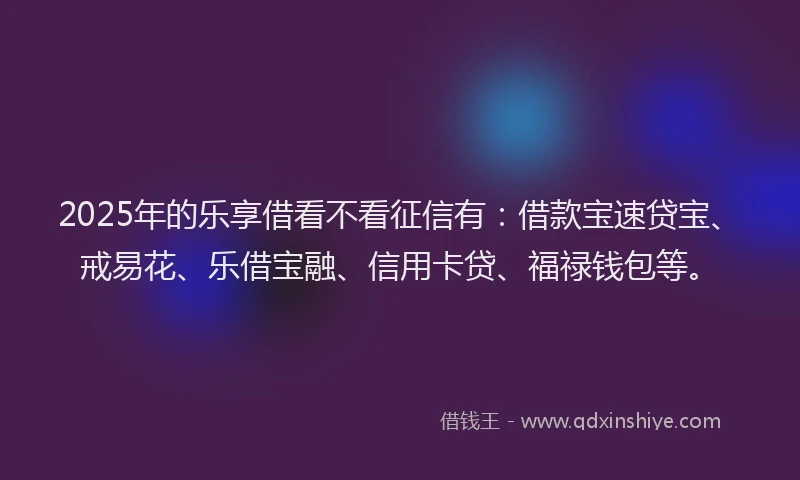 2025年的乐享借看不看征信有：借款宝速贷宝、戒易花、乐借宝融、信用卡贷、福禄钱包等。