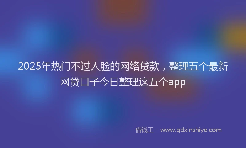 2025年热门不过人脸的网络贷款，整理五个最新网贷口子今日整理这五个app