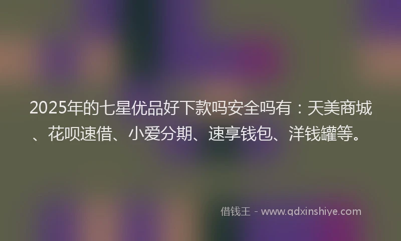 2025年的七星优品好下款吗安全吗有：天美商城、花呗速借、小爱分期、速享钱包、洋钱罐等。