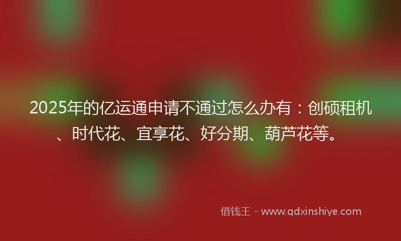 2025年的亿运通申请不通过怎么办有：创硕租机、时代花、宜享花、好分期、葫芦花等。