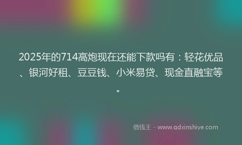 2025年的714高炮现在还能下款吗有：轻花优品、银河好租、豆豆钱、小米易贷、现金直融宝等。