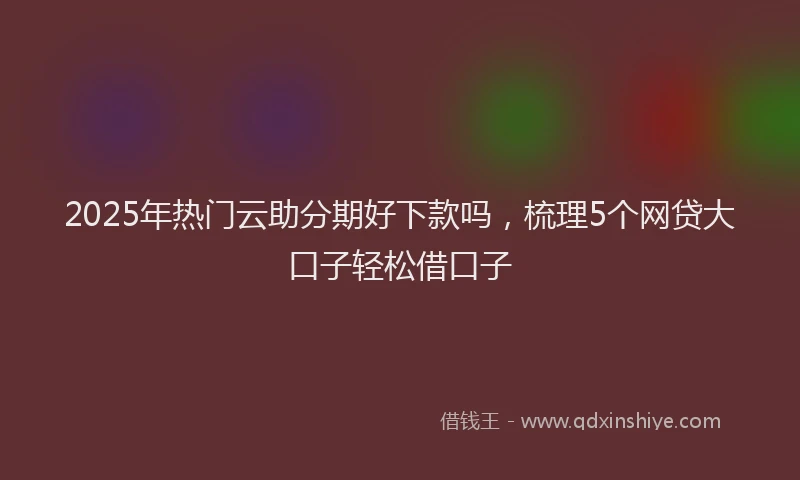 2025年热门云助分期好下款吗，梳理5个网贷大口子轻松借口子