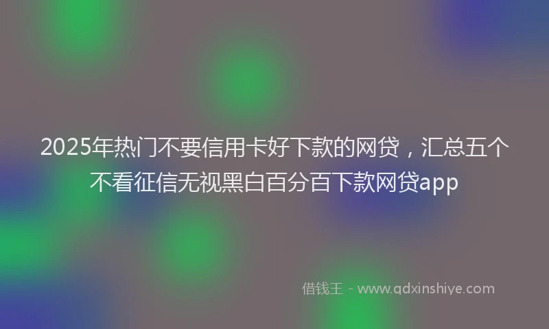 2025年热门不要信用卡好下款的网贷，汇总五个不看征信无视黑白百分百下款网贷app