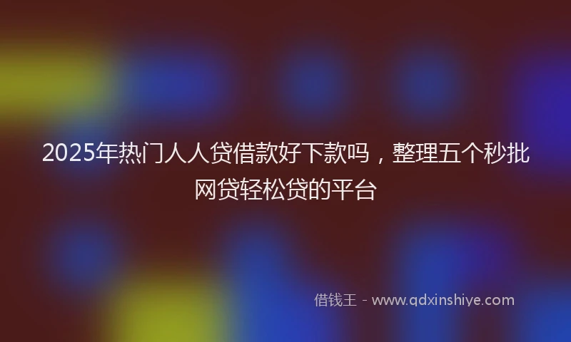 2025年热门人人贷借款好下款吗，整理五个秒批网贷轻松贷的平台