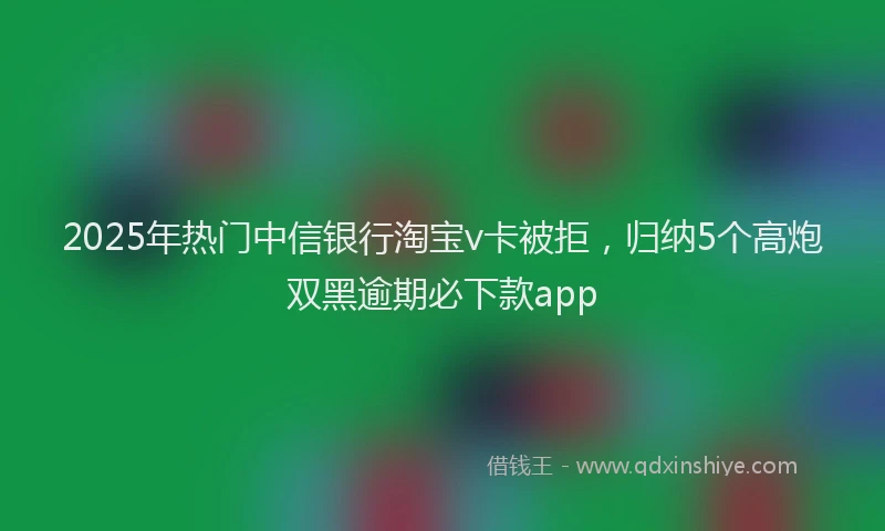 2025年热门中信银行淘宝v卡被拒，归纳5个高炮双黑逾期必下款app