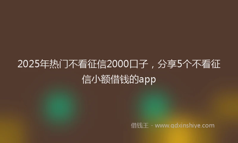 2025年热门不看征信2000口子，分享5个不看征信小额借钱的app