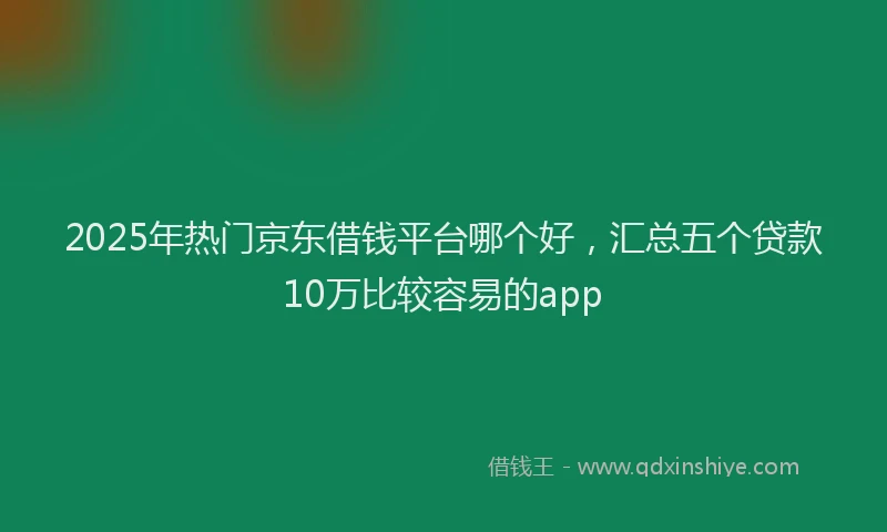 2025年热门京东借钱平台哪个好，汇总五个贷款10万比较容易的app