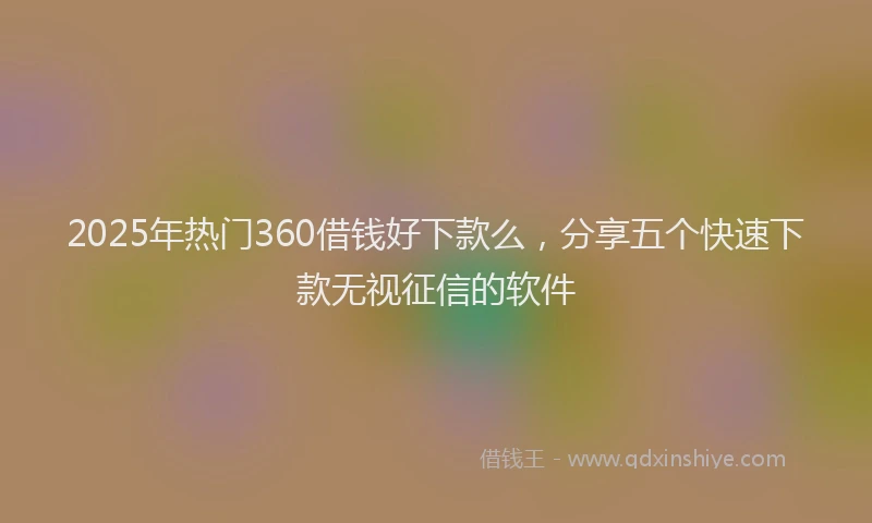 2025年热门360借钱好下款么，分享五个快速下款无视征信的软件