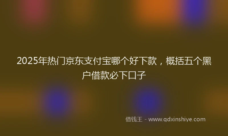 2025年热门京东支付宝哪个好下款，概括五个黑户借款必下口子