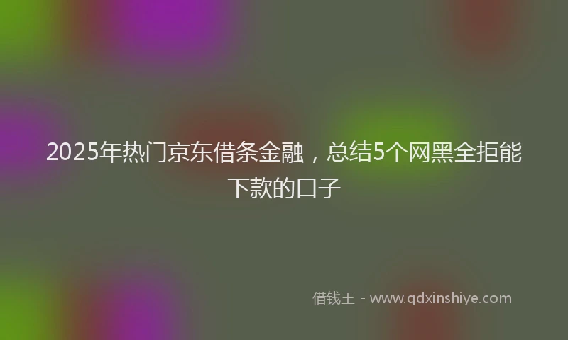 2025年热门京东借条金融，总结5个网黑全拒能下款的口子