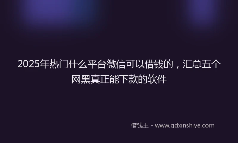 2025年热门什么平台微信可以借钱的，汇总五个网黑真正能下款的软件