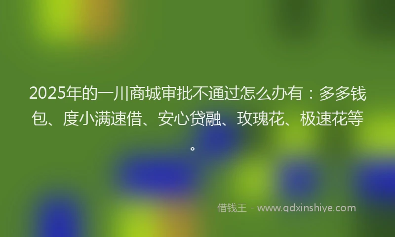 2025年的一川商城审批不通过怎么办有：多多钱包、度小满速借、安心贷融、玫瑰花、极速花等。