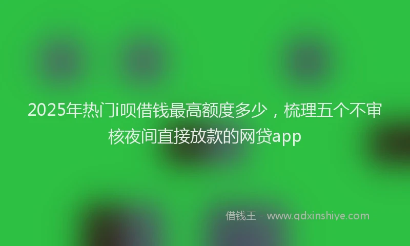 2025年热门i呗借钱最高额度多少，梳理五个不审核夜间直接放款的网贷app