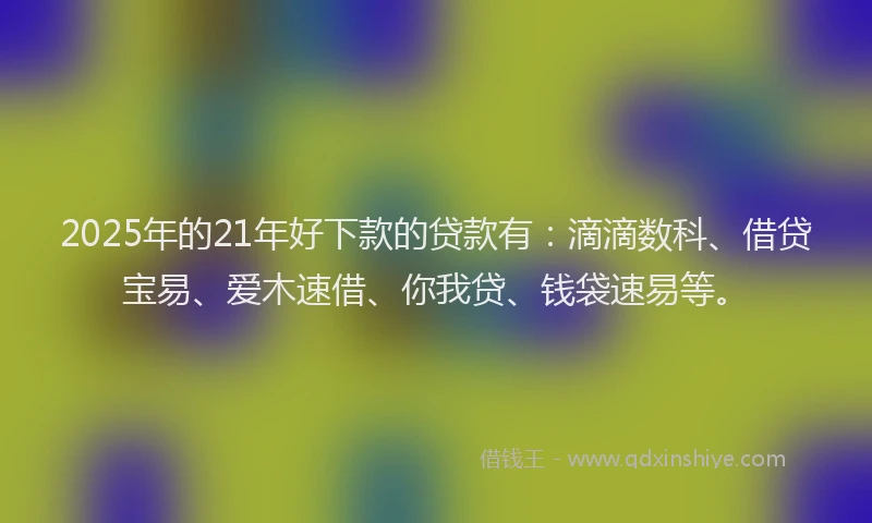 2025年的21年好下款的贷款有：滴滴数科、借贷宝易、爱木速借、你我贷、钱袋速易等。