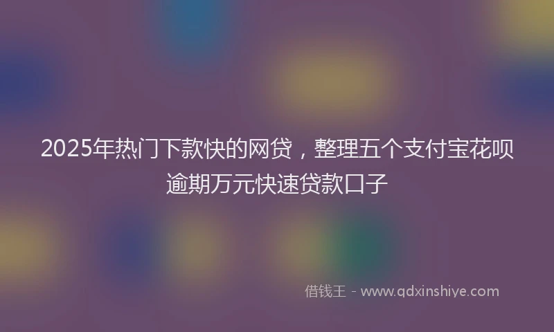 2025年热门下款快的网贷，整理五个支付宝花呗逾期万元快速贷款口子