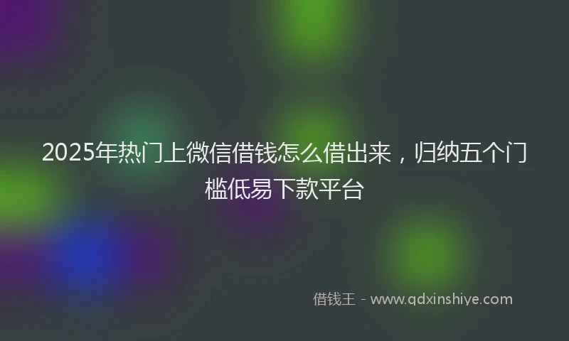 2025年热门上微信借钱怎么借出来，归纳五个门槛低易下款平台