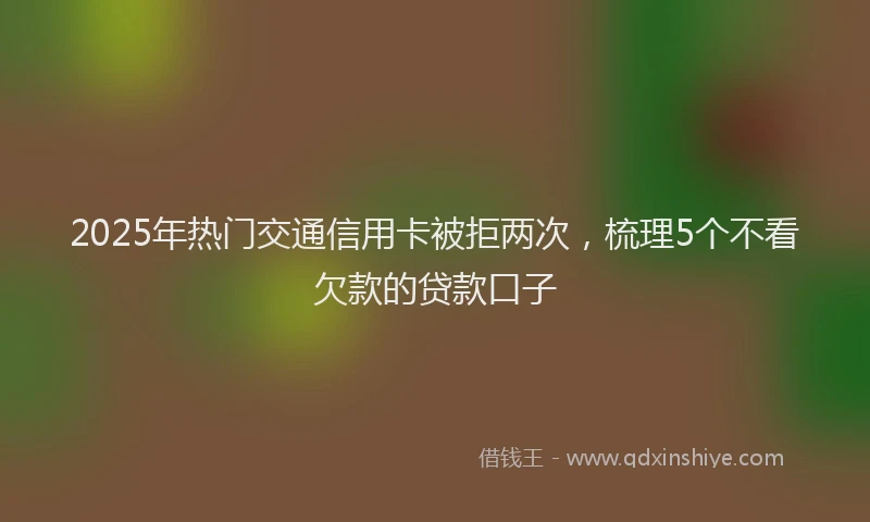 2025年热门交通信用卡被拒两次，梳理5个不看欠款的贷款口子