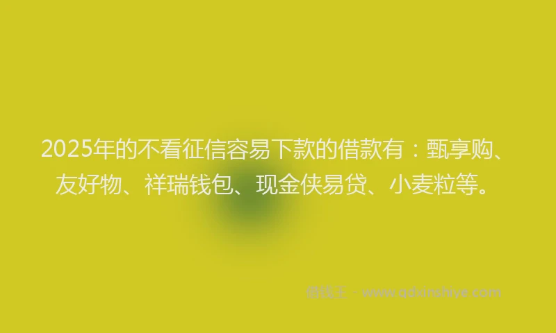 2025年的不看征信容易下款的借款有：甄享购、友好物、祥瑞钱包、现金侠易贷、小麦粒等。