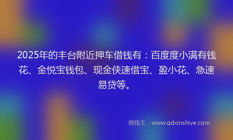 2025年的丰台附近押车借钱有：百度度小满有钱花、金悦宝钱包、现金侠速借宝、盈小花、急速易贷等。