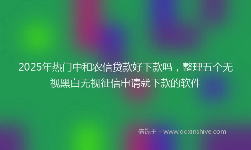 2025年热门中和农信贷款好下款吗，整理五个无视黑白无视征信申请就下款的软件