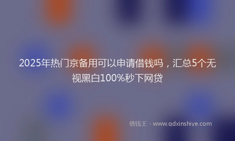 2025年热门京备用可以申请借钱吗，汇总5个无视黑白100%秒下网贷