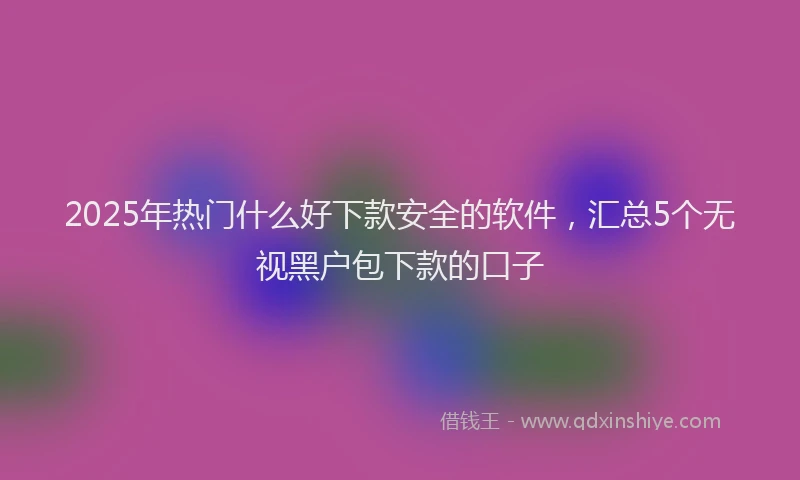 2025年热门什么好下款安全的软件，汇总5个无视黑户包下款的口子