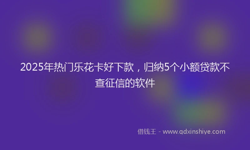2025年热门乐花卡好下款，归纳5个小额贷款不查征信的软件