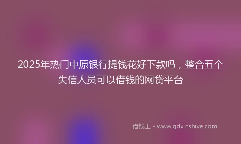 2025年热门中原银行提钱花好下款吗，整合五个失信人员可以借钱的网贷平台