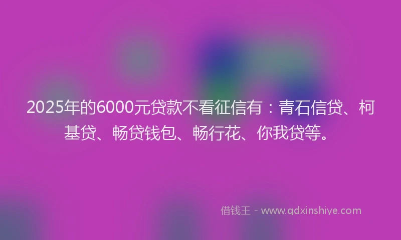 2025年的6000元贷款不看征信有：青石信贷、柯基贷、畅贷钱包、畅行花、你我贷等。