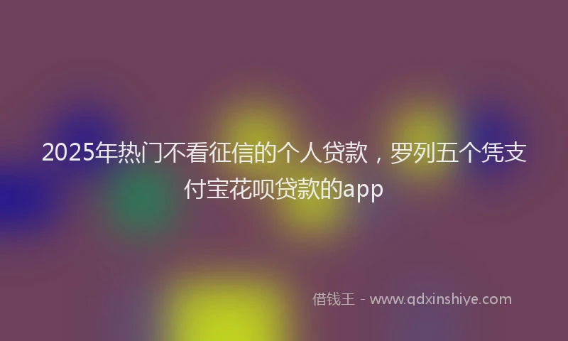 2025年热门不看征信的个人贷款，罗列五个凭支付宝花呗贷款的app