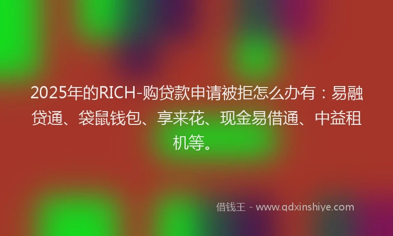 2025年的RICH-购贷款申请被拒怎么办有：易融贷通、袋鼠钱包、享来花、现金易借通、中益租机等。