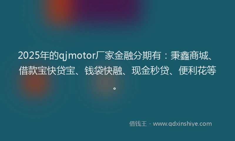 2025年的qjmotor厂家金融分期有：秉鑫商城、借款宝快贷宝、钱袋快融、现金秒贷、便利花等。