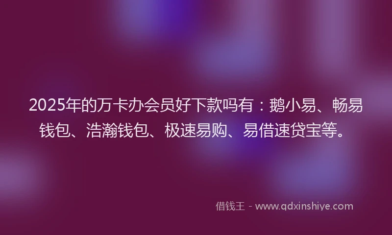 2025年的万卡办会员好下款吗有：鹅小易、畅易钱包、浩瀚钱包、极速易购、易借速贷宝等。