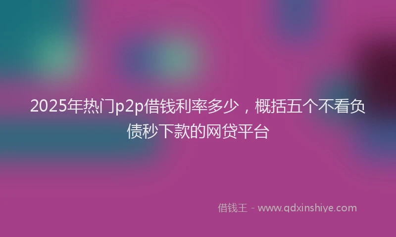 2025年热门p2p借钱利率多少，概括五个不看负债秒下款的网贷平台