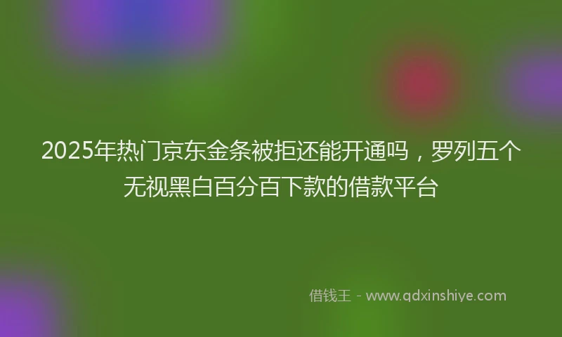 2025年热门京东金条被拒还能开通吗，罗列五个无视黑白百分百下款的借款平台