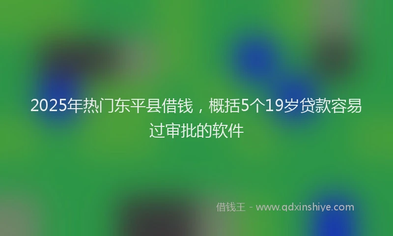 2025年热门东平县借钱，概括5个19岁贷款容易过审批的软件