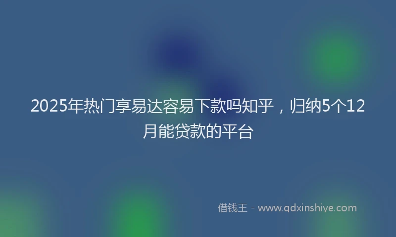 2025年热门享易达容易下款吗知乎，归纳5个12月能贷款的平台