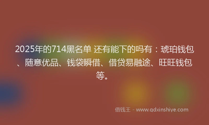 2025年的714黑名单 还有能下的吗有：琥珀钱包、随意优品、钱袋瞬借、借贷易融途、旺旺钱包等。