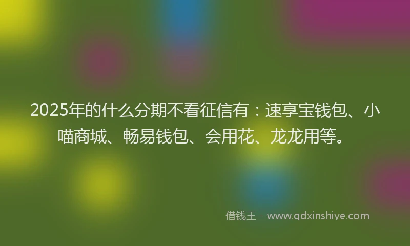 2025年的什么分期不看征信有：速享宝钱包、小喵商城、畅易钱包、会用花、龙龙用等。
