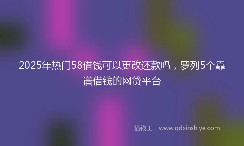 2025年热门58借钱可以更改还款吗，罗列5个靠谱借钱的网贷平台
