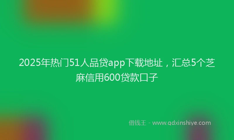 2025年热门51人品贷app下载地址，汇总5个芝麻信用600贷款口子