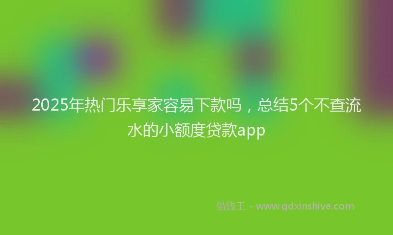 2025年热门乐享家容易下款吗，总结5个不查流水的小额度贷款app