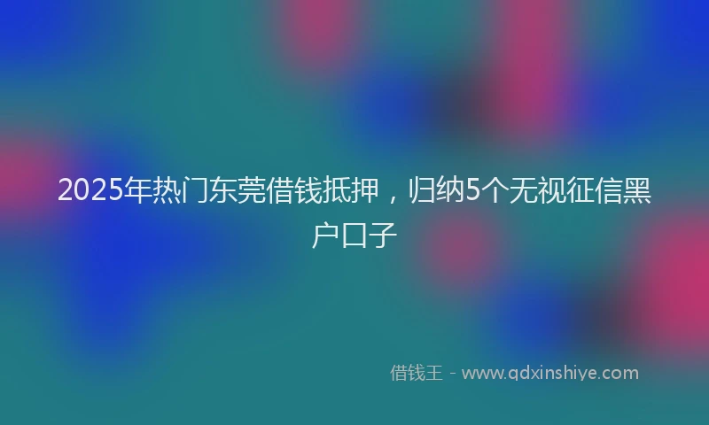 2025年热门东莞借钱抵押，归纳5个无视征信黑户口子
