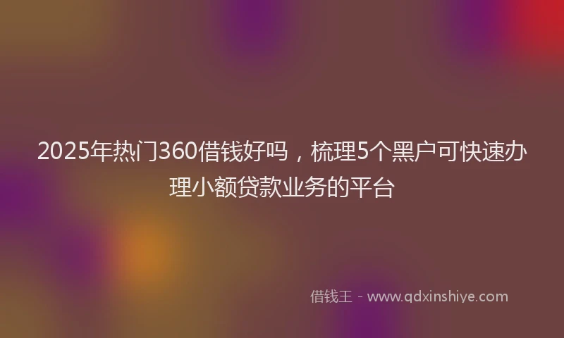 2025年热门360借钱好吗，梳理5个黑户可快速办理小额贷款业务的平台